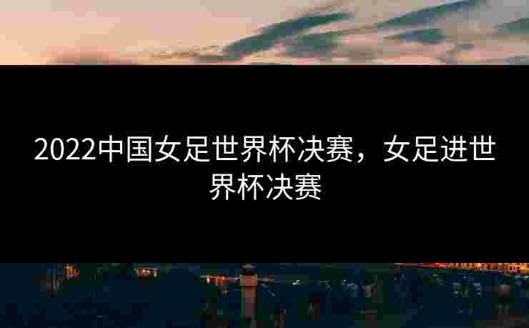 2022中国女足世界杯决赛，女足进世界杯决赛