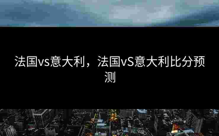 法国vs意大利，法国vS意大利比分预测